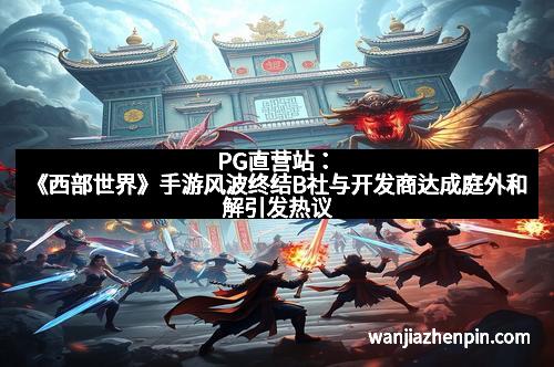 PG直营站：《西部世界》手游风波终结B社与开发商达成庭外和解引发热议